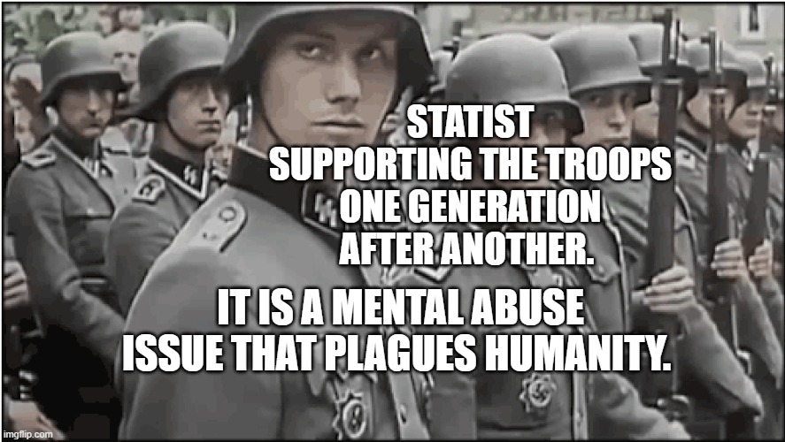 Nazi SS troops | STATIST SUPPORTING THE TROOPS ONE GENERATION AFTER ANOTHER. IT IS A MENTAL ABUSE ISSUE THAT PLAGUES HUMANITY. | image tagged in nazi ss troops | made w/ Imgflip meme maker