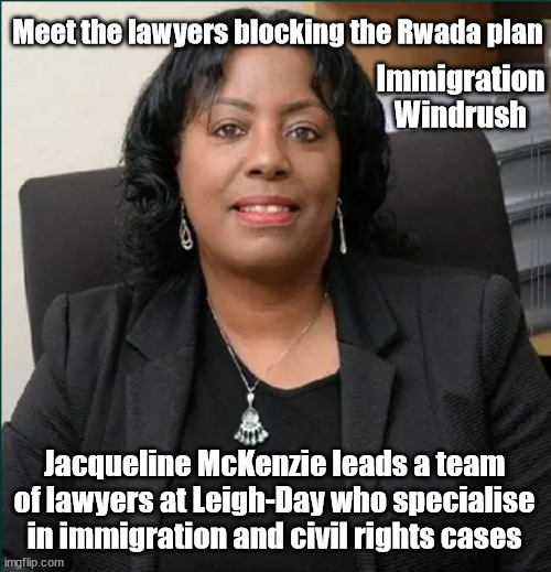 Jacqueline McKenzie leads team @ Leigh-Day - specialists in immigration/civil rights cases | Meet the lawyers blocking the Rwada plan; Immigration Windrush; #Immigration #Starmerout #Labour #JonLansman #wearecorbyn #KeirStarmer #DianeAbbott #McDonnell #cultofcorbyn #labourisdead #Momentum #labourracism #socialistsunday #nevervotelabour #socialistanyday #Antisemitism #Savile #SavileGate #Paedo #Worboys #GroomingGangs #Paedophile #IllegalImmigration #Immigrants #Invasion #StarmerResign #Starmeriswrong #SirSoftie #SirSofty #PatCullen #Cullen #RCN #nurse #nursing #strikes #SueGray #Blair #Steroids #Economy #Rwanda #LeighDay #JacquelineMcKenzie; Jacqueline McKenzie leads a team of lawyers at Leigh-Day who specialise in immigration and civil rights cases | image tagged in jacqueline mckenzie leigh day,illegal immigration,labourisdead,stop boats rwanda,starmerout getstarmerout,leighday | made w/ Imgflip meme maker