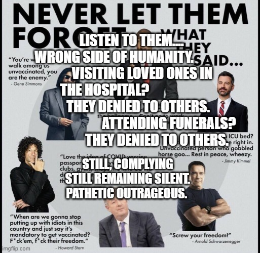 lockdown celebrities | LISTEN TO THEM....          WRONG SIDE OF HUMANITY.                      
 VISITING LOVED ONES IN THE HOSPITAL?                           
    THEY DENIED TO OTHERS.                            ATTENDING FUNERALS?             THEY DENIED TO OTHERS. STILL, COMPLYING STILL REMAINING SILENT. PATHETIC OUTRAGEOUS. | image tagged in lockdown celebrities | made w/ Imgflip meme maker