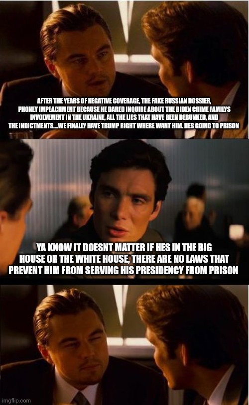 Liberal trump hatred inception frustration heads exploding | AFTER THE YEARS OF NEGATIVE COVERAGE, THE FAKE RUSSIAN DOSSIER, PHONEY IMPEACHMENT BECAUSE HE DARED INQUIRE ABOUT THE BIDEN CRIME FAMILYS INVOLVEMENT IN THE UKRAINE, ALL THE LIES THAT HAVE BEEN DEBUNKED, AND THE INDICTMENTS....WE FINALLY HAVE TRUMP RIGHT WHERE WANT HIM. HES GOING TO PRISON; YA KNOW IT DOESNT MATTER IF HES IN THE BIG HOUSE OR THE WHITE HOUSE, THERE ARE NO LAWS THAT PREVENT HIM FROM SERVING HIS PRESIDENCY FROM PRISON | image tagged in memes,inception | made w/ Imgflip meme maker