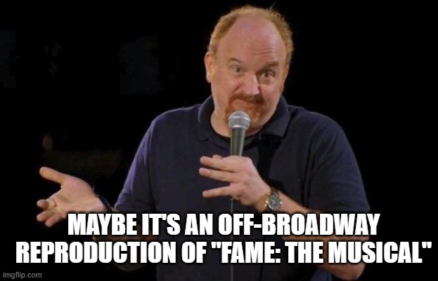 Louis ck but maybe | MAYBE IT'S AN OFF-BROADWAY REPRODUCTION OF "FAME: THE MUSICAL" | image tagged in louis ck but maybe | made w/ Imgflip meme maker