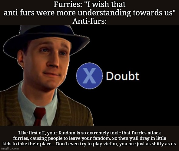 I've about had it with the bullshit they say, man. | Furries: "I wish that anti furs were more understanding towards us"
Anti-furs:; Like first off, your fandom is so extremely toxic that furries attack furries, causing people to leave your fandom. So then y'all drag in little kids to take their place... Don't even try to play victim, you are just as shitty as us. | image tagged in l a noire press x to doubt | made w/ Imgflip meme maker