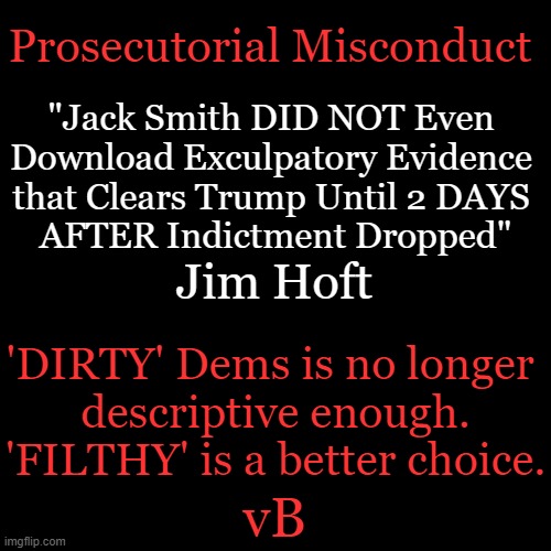 There Should Be ONE Truth and Not FIFTY Shades of It | Prosecutorial Misconduct; "Jack Smith DID NOT Even 
Download Exculpatory Evidence 
that Clears Trump Until 2 DAYS 
AFTER Indictment Dropped"; Jim Hoft; 'DIRTY' Dems is no longer 
descriptive enough.
'FILTHY' is a better choice. vB | image tagged in politics,prosecutorial misconduct,democrats,injustice,you know the rules and so do i,political humor | made w/ Imgflip meme maker