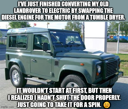 Saving the planet! | I'VE JUST FINISHED CONVERTING MY OLD LANDROVER TO ELECTRIC BY SWAPPING THE DIESEL ENGINE FOR THE MOTOR FROM A TUMBLE DRYER. IT WOULDN'T START AT FIRST, BUT THEN I REALIZED I HADN'T SHUT THE DOOR PROPERLY.
JUST GOING TO TAKE IT FOR A SPIN. 🤭 | image tagged in landrover,memes,climate change,democrats,facebook,youtube | made w/ Imgflip meme maker