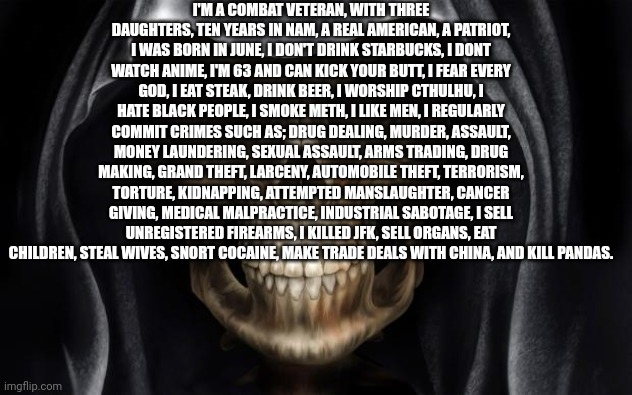 Death Skull | I'M A COMBAT VETERAN, WITH THREE DAUGHTERS, TEN YEARS IN NAM, A REAL AMERICAN, A PATRIOT, I WAS BORN IN JUNE, I DON'T DRINK STARBUCKS, I DONT WATCH ANIME, I'M 63 AND CAN KICK YOUR BUTT, I FEAR EVERY GOD, I EAT STEAK, DRINK BEER, I WORSHIP CTHULHU, I HATE BLACK PEOPLE, I SMOKE METH, I LIKE MEN, I REGULARLY COMMIT CRIMES SUCH AS; DRUG DEALING, MURDER, ASSAULT, MONEY LAUNDERING, SEXUAL ASSAULT, ARMS TRADING, DRUG MAKING, GRAND THEFT, LARCENY, AUTOMOBILE THEFT, TERRORISM, TORTURE, KIDNAPPING, ATTEMPTED MANSLAUGHTER, CANCER GIVING, MEDICAL MALPRACTICE, INDUSTRIAL SABOTAGE, I SELL UNREGISTERED FIREARMS, I KILLED JFK, SELL ORGANS, EAT CHILDREN, STEAL WIVES, SNORT COCAINE, MAKE TRADE DEALS WITH CHINA, AND KILL PANDAS. | image tagged in death skull | made w/ Imgflip meme maker