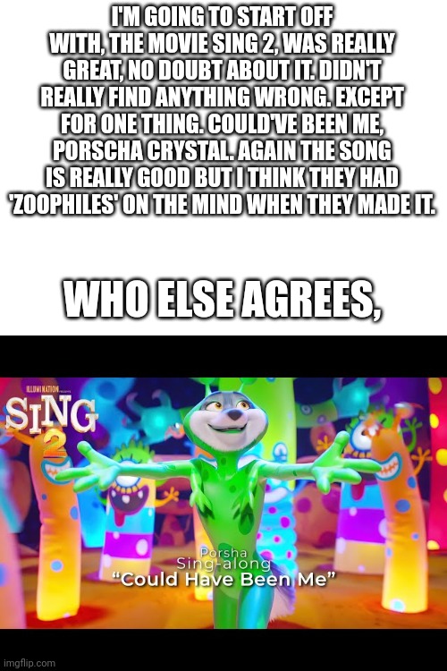 I'M GOING TO START OFF WITH, THE MOVIE SING 2, WAS REALLY GREAT, NO DOUBT ABOUT IT. DIDN'T REALLY FIND ANYTHING WRONG. EXCEPT FOR ONE THING. COULD'VE BEEN ME, PORSCHA CRYSTAL. AGAIN THE SONG IS REALLY GOOD BUT I THINK THEY HAD 'ZOOPHILES' ON THE MIND WHEN THEY MADE IT. WHO ELSE AGREES, | image tagged in blank white template | made w/ Imgflip meme maker