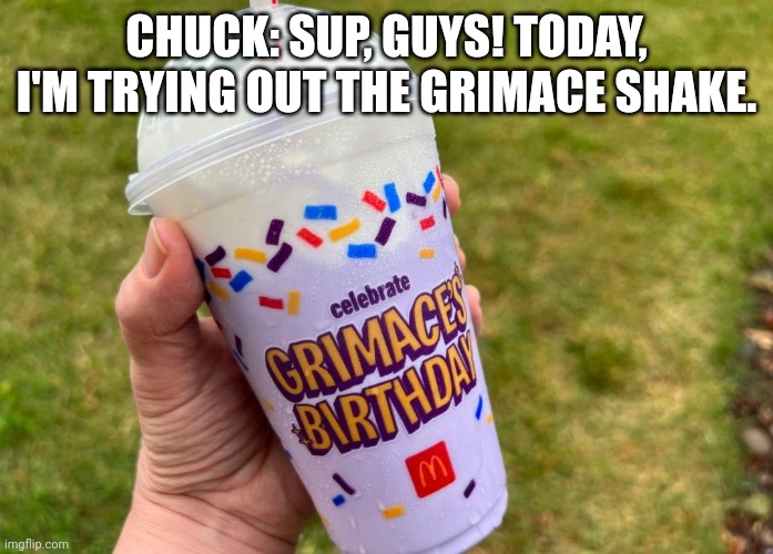 Chuck and the Grimace Shake | CHUCK: SUP, GUYS! TODAY, I'M TRYING OUT THE GRIMACE SHAKE. | image tagged in grimace shake | made w/ Imgflip meme maker
