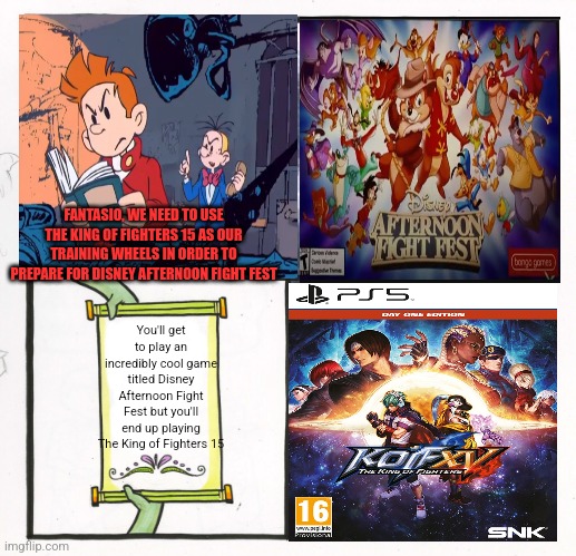 Spirou & Fantasio accidentally get King of Fighters 15 instead of Disney Afternoon Fight Fest due to Marsupilami: Hoobadventure | FANTASIO, WE NEED TO USE THE KING OF FIGHTERS 15 AS OUR TRAINING WHEELS IN ORDER TO PREPARE FOR DISNEY AFTERNOON FIGHT FEST; You'll get to play an incredibly cool game titled Disney Afternoon Fight Fest but you'll end up playing The King of Fighters 15 | image tagged in memes,gaming,fortune cookie | made w/ Imgflip meme maker