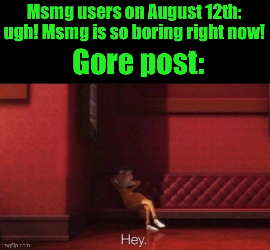 Hey. | Msmg users on August 12th: ugh! Msmg is so boring right now! Gore post: | image tagged in hey | made w/ Imgflip meme maker
