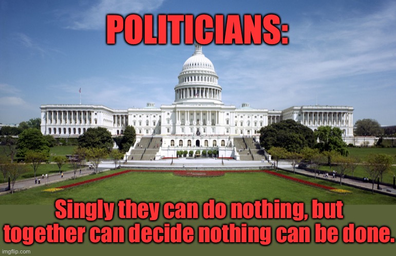 Politicians | POLITICIANS:; Singly they can do nothing, but together can decide nothing can be done. | image tagged in u s government,singly do nothing,together,can decide,nothing can be done | made w/ Imgflip meme maker