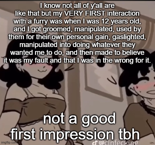 real | I know not all of y'all are like that but my VERY FIRST interaction with a furry was when I was 12 years old, and I got groomed, manipulated, used by them for their own personal gain, gaslighted, manipulated into doing whatever they wanted me to do, and then made to believe it was my fault and that I was in the wrong for it. not a good first impression tbh | image tagged in real | made w/ Imgflip meme maker
