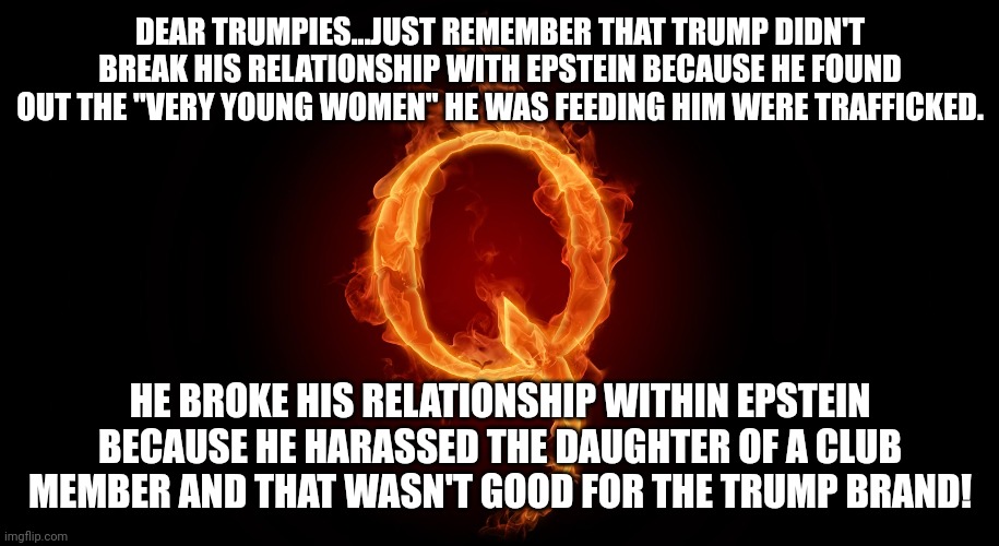 Human traffiatrump | DEAR TRUMPIES...JUST REMEMBER THAT TRUMP DIDN'T BREAK HIS RELATIONSHIP WITH EPSTEIN BECAUSE HE FOUND OUT THE "VERY YOUNG WOMEN" HE WAS FEEDING HIM WERE TRAFFICKED. HE BROKE HIS RELATIONSHIP WITHIN EPSTEIN BECAUSE HE HARASSED THE DAUGHTER OF A CLUB MEMBER AND THAT WASN'T GOOD FOR THE TRUMP BRAND! | image tagged in qanon,conservative,republican,trump,democrat,liberal | made w/ Imgflip meme maker