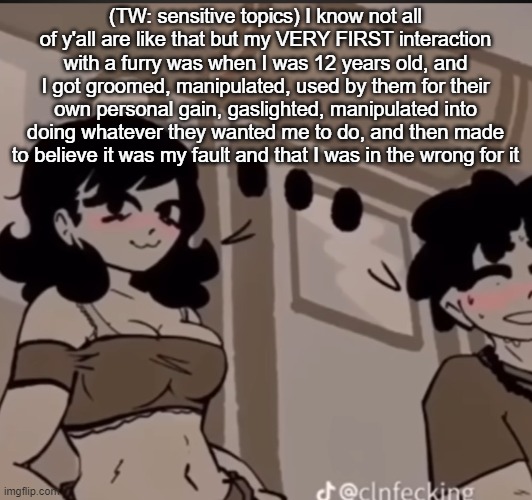 TW: sensitive topics | (TW: sensitive topics) I know not all of y'all are like that but my VERY FIRST interaction with a furry was when I was 12 years old, and I got groomed, manipulated, used by them for their own personal gain, gaslighted, manipulated into doing whatever they wanted me to do, and then made to believe it was my fault and that I was in the wrong for it | image tagged in real | made w/ Imgflip meme maker