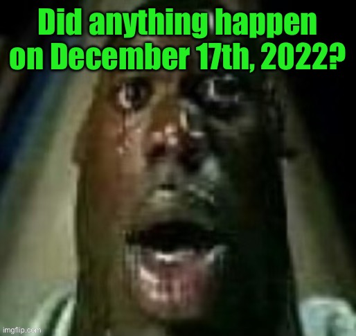 terror | Did anything happen on December 17th, 2022? | image tagged in terror | made w/ Imgflip meme maker