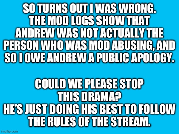 SO TURNS OUT I WAS WRONG.
THE MOD LOGS SHOW THAT ANDREW WAS NOT ACTUALLY THE PERSON WHO WAS MOD ABUSING, AND SO I OWE ANDREW A PUBLIC APOLOGY. COULD WE PLEASE STOP THIS DRAMA?
HE’S JUST DOING HIS BEST TO FOLLOW THE RULES OF THE STREAM. | made w/ Imgflip meme maker
