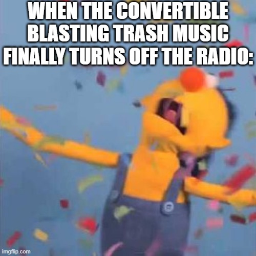 Come on, we can all relate | WHEN THE CONVERTIBLE BLASTING TRASH MUSIC FINALLY TURNS OFF THE RADIO: | image tagged in dhmis yellow yay,sad,true,why,fun,too funny | made w/ Imgflip meme maker