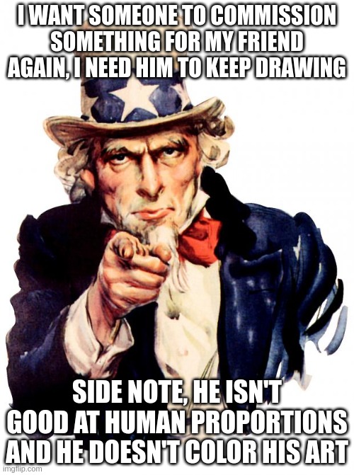 stress of someone he doesn't know, keeps the quality up and the time to draw fast | I WANT SOMEONE TO COMMISSION SOMETHING FOR MY FRIEND AGAIN, I NEED HIM TO KEEP DRAWING; SIDE NOTE, HE ISN'T GOOD AT HUMAN PROPORTIONS AND HE DOESN'T COLOR HIS ART | image tagged in memes,uncle sam | made w/ Imgflip meme maker