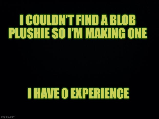 Black background | I COULDN’T FIND A BLOB PLUSHIE SO I’M MAKING ONE; I HAVE 0 EXPERIENCE | image tagged in black background | made w/ Imgflip meme maker