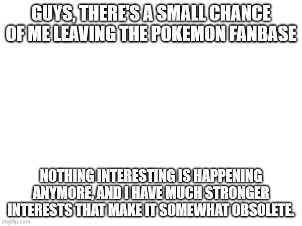 I'll decide whether or not I'm leaving in a couple of weeks. | GUYS, THERE'S A SMALL CHANCE OF ME LEAVING THE POKEMON FANBASE; NOTHING INTERESTING IS HAPPENING ANYMORE, AND I HAVE MUCH STRONGER INTERESTS THAT MAKE IT SOMEWHAT OBSOLETE. | image tagged in memes,pokemon,not much to put here,why are you reading this | made w/ Imgflip meme maker