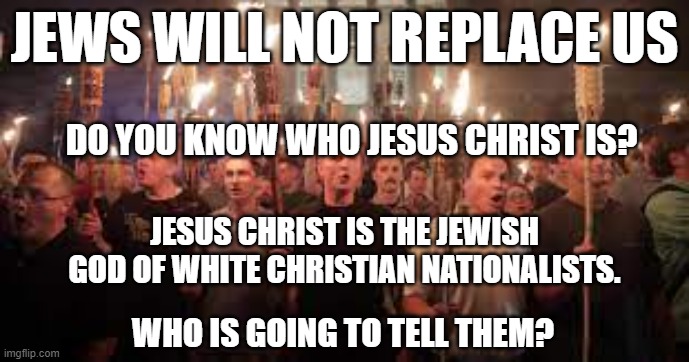 MAGA Republicans | JEWS WILL NOT REPLACE US; DO YOU KNOW WHO JESUS CHRIST IS? JESUS CHRIST IS THE JEWISH GOD OF WHITE CHRISTIAN NATIONALISTS. WHO IS GOING TO TELL THEM? | image tagged in maga republicans,white nationalists,republicans,conservatives,patriots | made w/ Imgflip meme maker