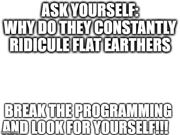 ASK YOURSELF:
WHY DO THEY CONSTANTLY RIDICULE FLAT EARTHERS; BREAK THE PROGRAMMING AND LOOK FOR YOURSELF!!! | image tagged in blank white template,truth | made w/ Imgflip meme maker