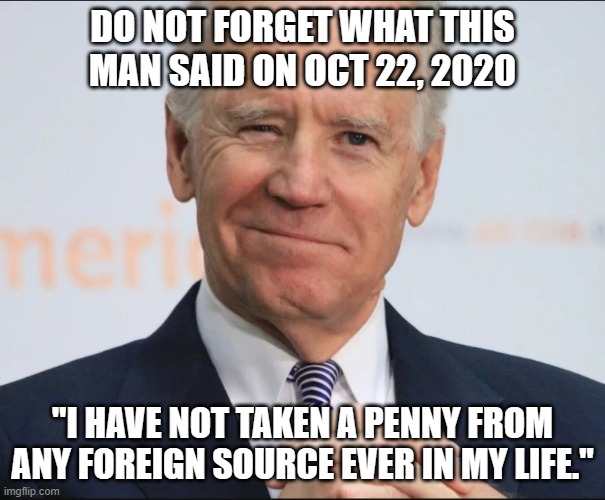 He's a habitual liar and corrupt to the core. | DO NOT FORGET WHAT THIS MAN SAID ON OCT 22, 2020; "I HAVE NOT TAKEN A PENNY FROM ANY FOREIGN SOURCE EVER IN MY LIFE." | image tagged in democrats,liberals,woke,joe biden,corruption,liar | made w/ Imgflip meme maker
