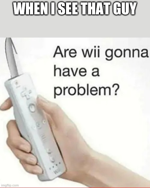 Are wii gonna have a problem | WHEN I SEE THAT GUY | image tagged in are wii gonna have a problem | made w/ Imgflip meme maker