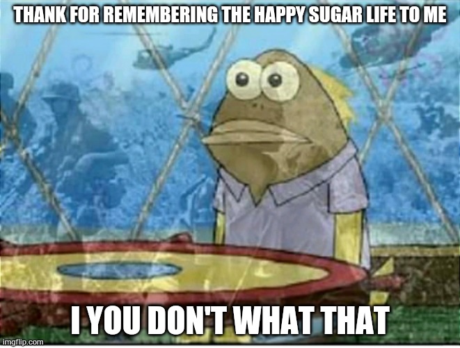 Flashbacks | THANK FOR REMEMBERING THE HAPPY SUGAR LIFE TO ME I YOU DON'T WHAT THAT | image tagged in flashbacks | made w/ Imgflip meme maker