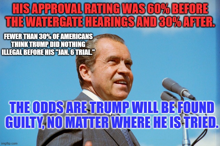 Some 51% of Americans "believe their own eyes and ears." A minority believes MAGA's lies. | HIS APPROVAL RATING WAS 60% BEFORE THE WATERGATE HEARINGS AND 30% AFTER. FEWER THAN 30% OF AMERICANS THINK TRUMP DID NOTHING ILLEGAL BEFORE HIS "JAN. 6 TRIAL."; THE ODDS ARE TRUMP WILL BE FOUND GUILTY, NO MATTER WHERE HE IS TRIED. | image tagged in politics | made w/ Imgflip meme maker