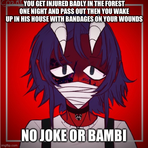 YOU GET INJURED BADLY IN THE FOREST ONE NIGHT AND PASS OUT THEN YOU WAKE UP IN HIS HOUSE WITH BANDAGES ON YOUR WOUNDS; NO JOKE OR BAMBI | made w/ Imgflip meme maker