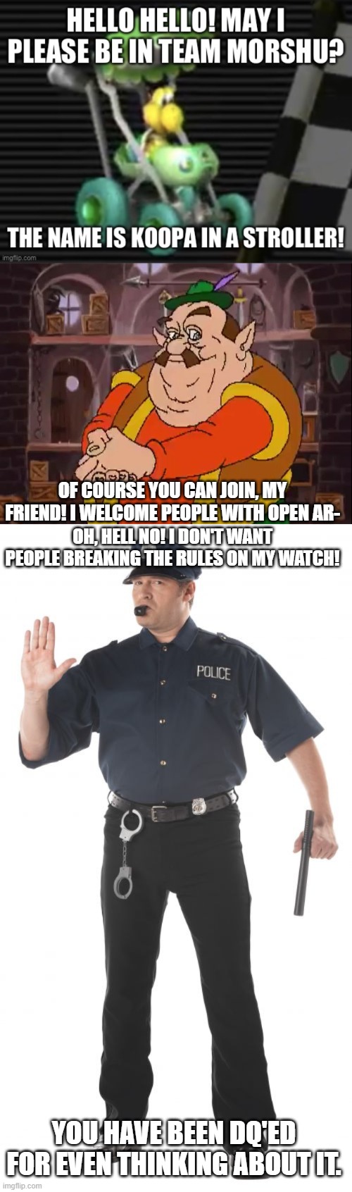 OF COURSE YOU CAN JOIN, MY FRIEND! I WELCOME PEOPLE WITH OPEN AR-; OH, HELL NO! I DON'T WANT PEOPLE BREAKING THE RULES ON MY WATCH! YOU HAVE BEEN DQ'ED FOR EVEN THINKING ABOUT IT. | image tagged in morshu,memes,stop cop | made w/ Imgflip meme maker