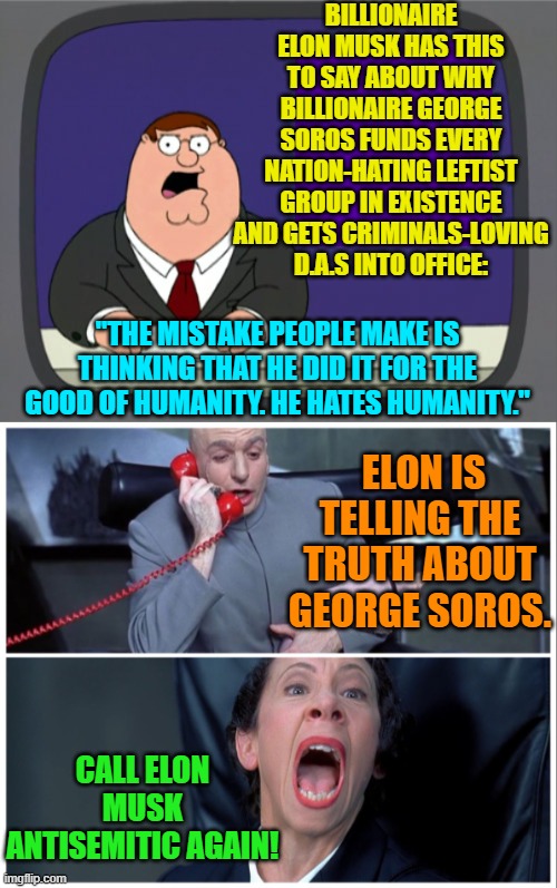 That pesky First Amendment in operation again.  The political Left really hate it. | BILLIONAIRE ELON MUSK HAS THIS TO SAY ABOUT WHY BILLIONAIRE GEORGE SOROS FUNDS EVERY NATION-HATING LEFTIST GROUP IN EXISTENCE AND GETS CRIMINALS-LOVING D.A.S INTO OFFICE:; "THE MISTAKE PEOPLE MAKE IS THINKING THAT HE DID IT FOR THE GOOD OF HUMANITY. HE HATES HUMANITY."; ELON IS TELLING THE TRUTH ABOUT GEORGE SOROS. CALL ELON MUSK ANTISEMITIC AGAIN! | image tagged in peter griffin news | made w/ Imgflip meme maker
