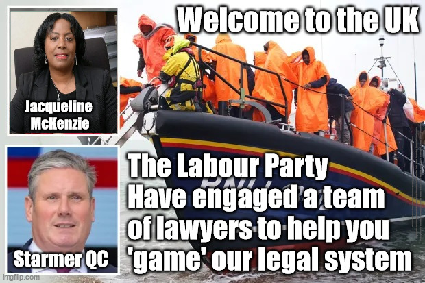 Starmer/Labour/Jacqueline McKenzie - illegal immigration | Welcome to the UK; Jacqueline 
McKenzie; The Labour Party
Have engaged a team 
of lawyers to help you 
'game' our legal system; #Immigration #Starmerout #Labour #JonLansman #wearecorbyn #KeirStarmer #DianeAbbott #McDonnell #cultofcorbyn #labourisdead #Momentum #labourracism #socialistsunday #nevervotelabour #socialistanyday #Antisemitism #Savile #SavileGate #Paedo #Worboys #GroomingGangs #Paedophile #IllegalImmigration #Immigrants #Invasion #StarmerResign #Starmeriswrong #SirSoftie #SirSofty #PatCullen #Cullen #RCN #nurse #nursing #strikes #SueGray #Blair #Steroids #Economy #JacqueMcKenzie; Starmer QC | image tagged in illegal immigration,labourisdead,starmerout getstarmerout,greenpeace just stop oil,jacqueline mckenzie leigh day,starmer rwanda | made w/ Imgflip meme maker