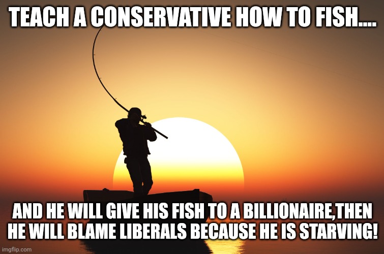 Teach a conservative... | TEACH A CONSERVATIVE HOW TO FISH.... AND HE WILL GIVE HIS FISH TO A BILLIONAIRE,THEN HE WILL BLAME LIBERALS BECAUSE HE IS STARVING! | image tagged in trump,conservative,republican,democrat,liberal,maga | made w/ Imgflip meme maker