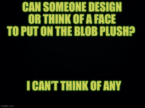 Black background | CAN SOMEONE DESIGN OR THINK OF A FACE TO PUT ON THE BLOB PLUSH? I CAN’T THINK OF ANY | image tagged in black background | made w/ Imgflip meme maker