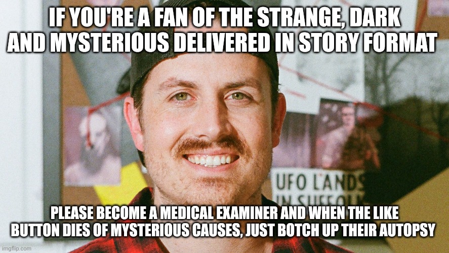 Botched like button autopsy | IF YOU'RE A FAN OF THE STRANGE, DARK AND MYSTERIOUS DELIVERED IN STORY FORMAT; PLEASE BECOME A MEDICAL EXAMINER AND WHEN THE LIKE BUTTON DIES OF MYSTERIOUS CAUSES, JUST BOTCH UP THEIR AUTOPSY | image tagged in mrballen like button skit | made w/ Imgflip meme maker