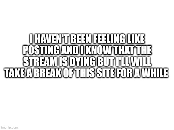 I HAVEN'T BEEN FEELING LIKE POSTING AND I KNOW THAT THE STREAM IS DYING BUT I'LL WILL TAKE A BREAK OF THIS SITE FOR A WHILE | made w/ Imgflip meme maker