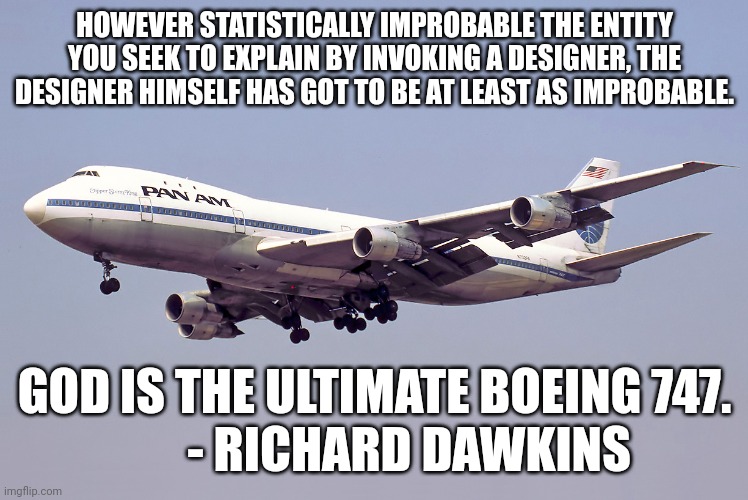 747 | HOWEVER STATISTICALLY IMPROBABLE THE ENTITY YOU SEEK TO EXPLAIN BY INVOKING A DESIGNER, THE DESIGNER HIMSELF HAS GOT TO BE AT LEAST AS IMPROBABLE. GOD IS THE ULTIMATE BOEING 747.
        - RICHARD DAWKINS | image tagged in 747,exmormon | made w/ Imgflip meme maker