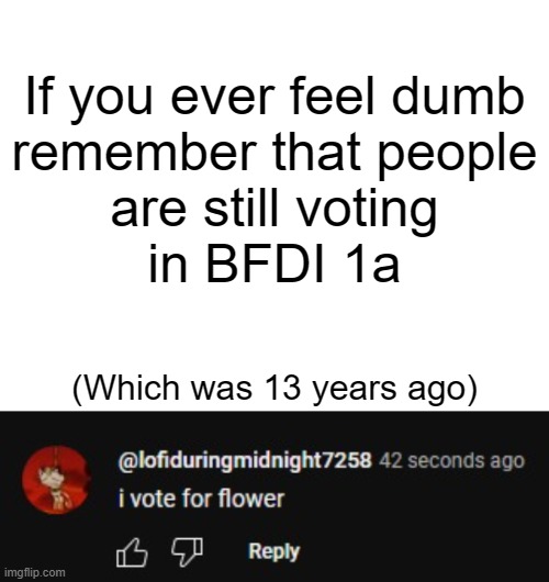 Just keep this in mind. | If you ever feel dumb
remember that people
are still voting
in BFDI 1a; (Which was 13 years ago) | image tagged in bfdi | made w/ Imgflip meme maker