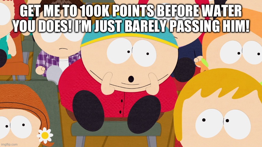 Cartman Boo | GET ME TO 100K POINTS BEFORE WATER YOU DOES! I’M JUST BARELY PASSING HIM! | image tagged in cartman boo | made w/ Imgflip meme maker
