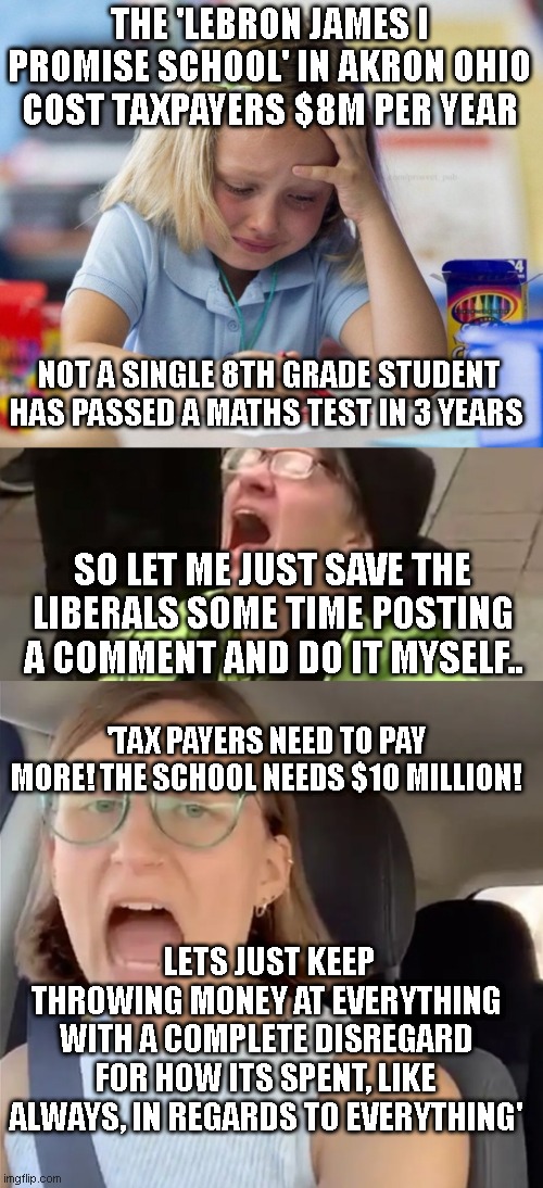 THE 'LEBRON JAMES I PROMISE SCHOOL' IN AKRON OHIO COST TAXPAYERS $8M PER YEAR; NOT A SINGLE 8TH GRADE STUDENT HAS PASSED A MATHS TEST IN 3 YEARS; SO LET ME JUST SAVE THE LIBERALS SOME TIME POSTING A COMMENT AND DO IT MYSELF.. 'TAX PAYERS NEED TO PAY MORE! THE SCHOOL NEEDS $10 MILLION! LETS JUST KEEP THROWING MONEY AT EVERYTHING WITH A COMPLETE DISREGARD FOR HOW ITS SPENT, LIKE ALWAYS, IN REGARDS TO EVERYTHING' | image tagged in crying girl drawing,screaming liberal,unhinged liberal lunatic idiot woman meltdown screaming in car | made w/ Imgflip meme maker
