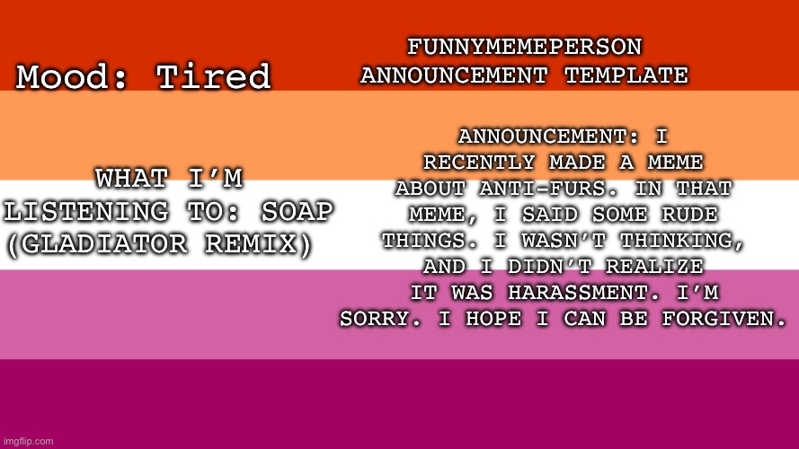 Funnymemeperson announcement template | FUNNYMEMEPERSON ANNOUNCEMENT TEMPLATE; ANNOUNCEMENT: I RECENTLY MADE A MEME ABOUT ANTI-FURS. IN THAT MEME, I SAID SOME RUDE THINGS. I WASN’T THINKING, AND I DIDN’T REALIZE IT WAS HARASSMENT. I’M SORRY. I HOPE I CAN BE FORGIVEN. Mood: Tired; WHAT I’M LISTENING TO: SOAP (GLADIATOR REMIX) | image tagged in announcement | made w/ Imgflip meme maker