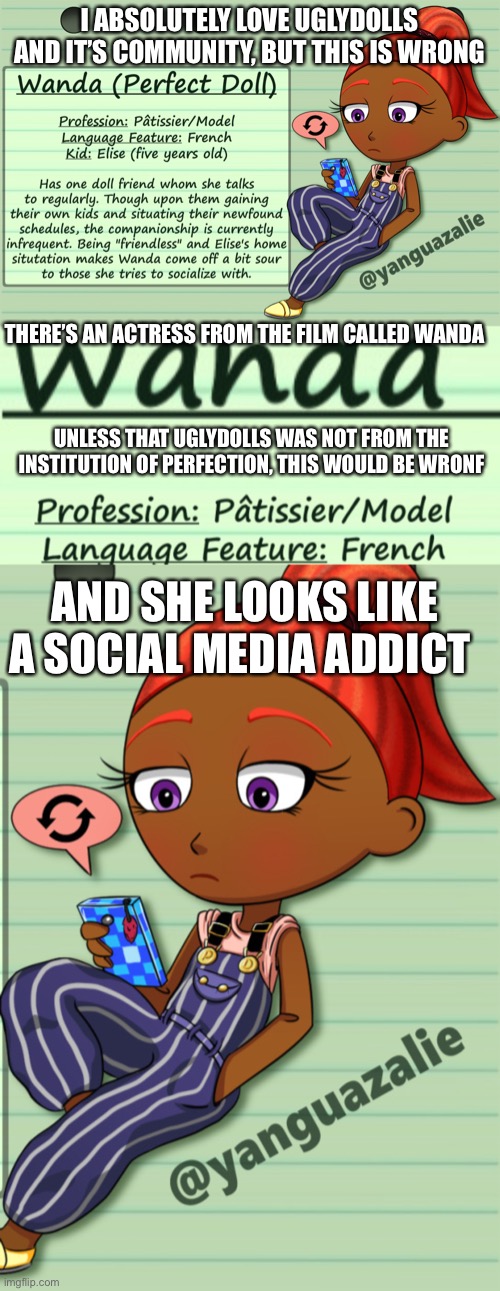 Good art, but come on. | I ABSOLUTELY LOVE UGLYDOLLS AND IT’S COMMUNITY, BUT THIS IS WRONG; THERE’S AN ACTRESS FROM THE FILM CALLED WANDA; UNLESS THAT UGLYDOLLS WAS NOT FROM THE INSTITUTION OF PERFECTION, THIS WOULD BE WRONF; AND SHE LOOKS LIKE A SOCIAL MEDIA ADDICT | made w/ Imgflip meme maker