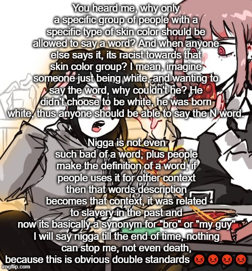 real 10 | You heard me, why only a specific group of people with a specific type of skin color should be allowed to say a word? And when anyone else says it, its racist towards that skin color group? I mean, imagine someone just being white, and wanting to say the word, why couldn't he? He didn't choose to be white, he was born white, thus anyone should be able to say the N word. Nigga is not even such bad of a word, plus people make the definition of a word, if people uses it for other context then that words description becomes that context, it was related to slavery in the past and now its basically a synonym for "bro" or "my guy"

I will say nigga till the end of time, nothing can stop me, not even death, because this is obvious double standards 😡😡😡😡 | image tagged in real 10 | made w/ Imgflip meme maker
