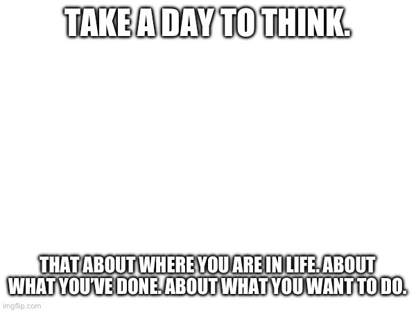 TAKE A DAY TO THINK. THAT ABOUT WHERE YOU ARE IN LIFE. ABOUT WHAT YOU’VE DONE. ABOUT WHAT YOU WANT TO DO. | made w/ Imgflip meme maker