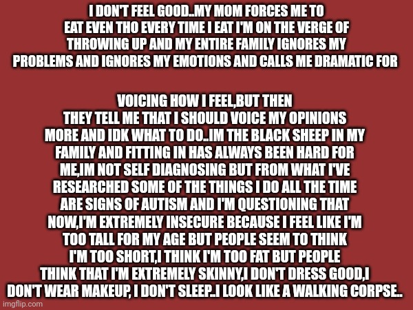 ...idk what to do | I DON'T FEEL GOOD..MY MOM FORCES ME TO EAT EVEN THO EVERY TIME I EAT I'M ON THE VERGE OF THROWING UP AND MY ENTIRE FAMILY IGNORES MY PROBLEMS AND IGNORES MY EMOTIONS AND CALLS ME DRAMATIC FOR; VOICING HOW I FEEL,BUT THEN THEY TELL ME THAT I SHOULD VOICE MY OPINIONS MORE AND IDK WHAT TO DO..IM THE BLACK SHEEP IN MY FAMILY AND FITTING IN HAS ALWAYS BEEN HARD FOR ME,IM NOT SELF DIAGNOSING BUT FROM WHAT I'VE RESEARCHED SOME OF THE THINGS I DO ALL THE TIME ARE SIGNS OF AUTISM AND I'M QUESTIONING THAT NOW,I'M EXTREMELY INSECURE BECAUSE I FEEL LIKE I'M TOO TALL FOR MY AGE BUT PEOPLE SEEM TO THINK I'M TOO SHORT,I THINK I'M TOO FAT BUT PEOPLE THINK THAT I'M EXTREMELY SKINNY,I DON'T DRESS GOOD,I DON'T WEAR MAKEUP, I DON'T SLEEP..I LOOK LIKE A WALKING CORPSE.. | made w/ Imgflip meme maker