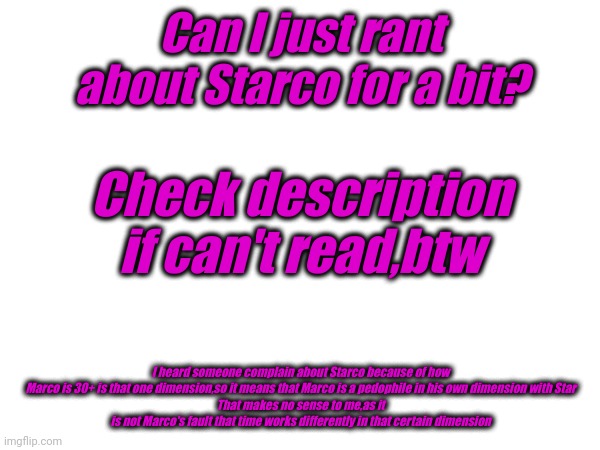Can I just rant about Starco for a bit? Check description if can't read,btw; I heard someone complain about Starco because of how Marco is 30+ is that one dimension,so it means that Marco is a pedophile in his own dimension with Star
That makes no sense to me,as it is not Marco's fault that time works differently in that certain dimension | image tagged in rant | made w/ Imgflip meme maker