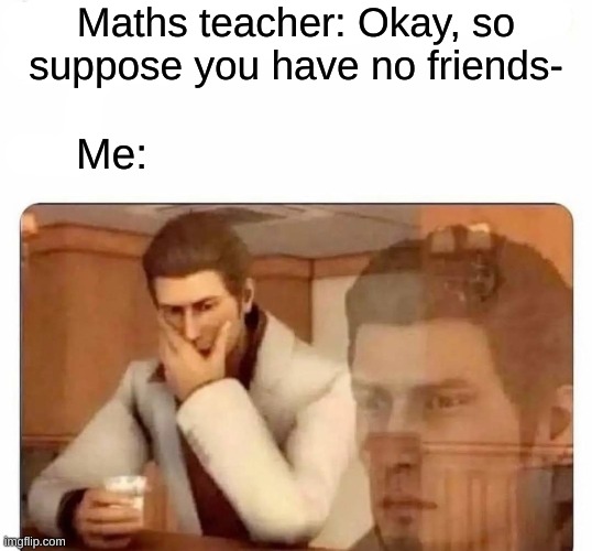 Hey people staying blobby | Maths teacher: Okay, so suppose you have no friends-; Me: | image tagged in stay blobby | made w/ Imgflip meme maker