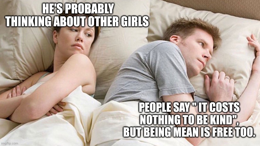 He's probably thinking about girls | HE'S PROBABLY THINKING ABOUT OTHER GIRLS; PEOPLE SAY " IT COSTS NOTHING TO BE KIND", BUT BEING MEAN IS FREE TOO. | image tagged in he's probably thinking about girls | made w/ Imgflip meme maker