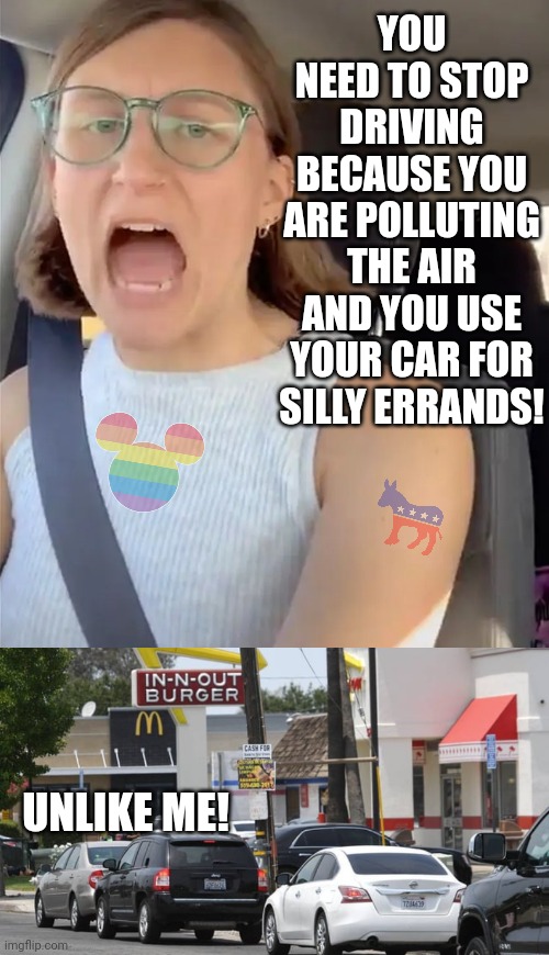 Hypocrisy.... its like a nice warm blanket | YOU NEED TO STOP DRIVING BECAUSE YOU ARE POLLUTING THE AIR AND YOU USE YOUR CAR FOR SILLY ERRANDS! UNLIKE ME! | image tagged in unhinged liberal lunatic idiot woman meltdown screaming in car,hypocrisy,gas,cars,liberal logic,democrats | made w/ Imgflip meme maker